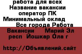 работа для всех › Название вакансии ­ оператор ПК › Минимальный оклад ­ 15 000 - Все города Работа » Вакансии   . Марий Эл респ.,Йошкар-Ола г.